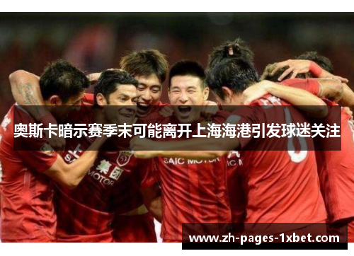 奥斯卡暗示赛季末可能离开上海海港引发球迷关注